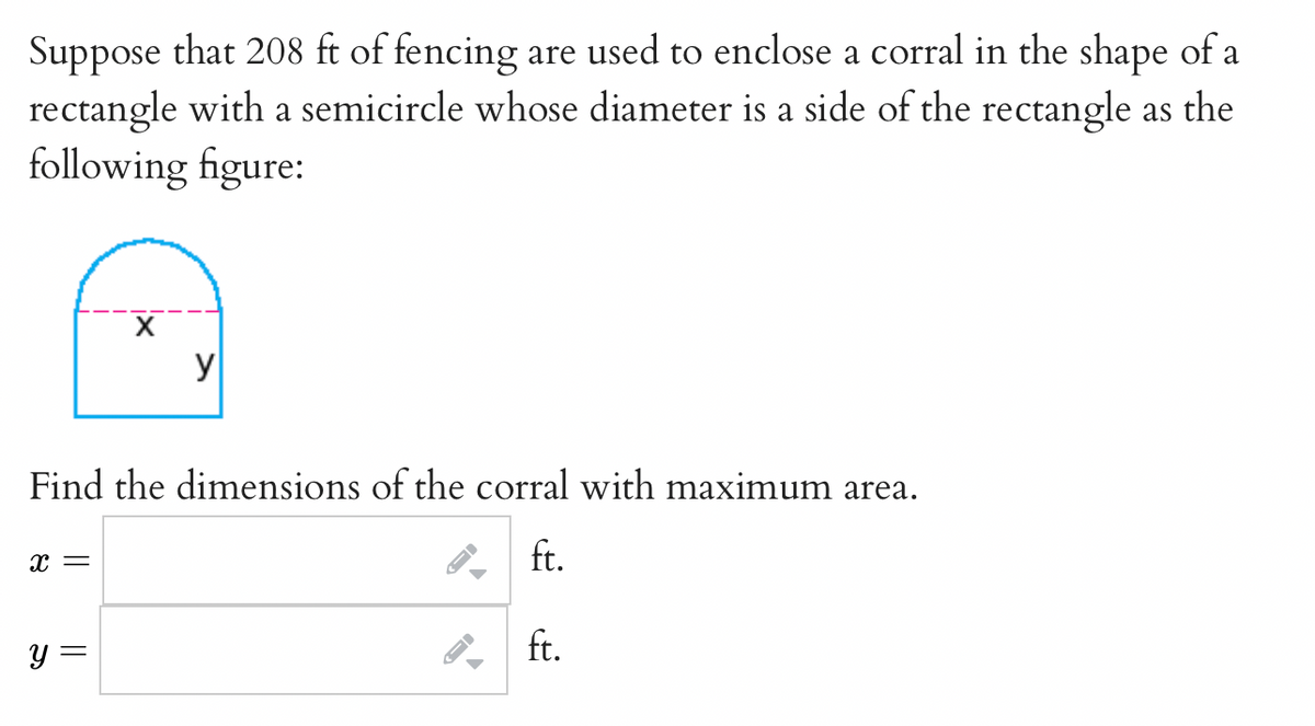 Suppose that 208 ft of fencing are used to enclose a corral in the shape of a
rectangle with a semicircle whose diameter is a side of the rectangle as the
following figure:
y
Find the dimensions of the corral with maximum area.
ft.
y =
. ft.
