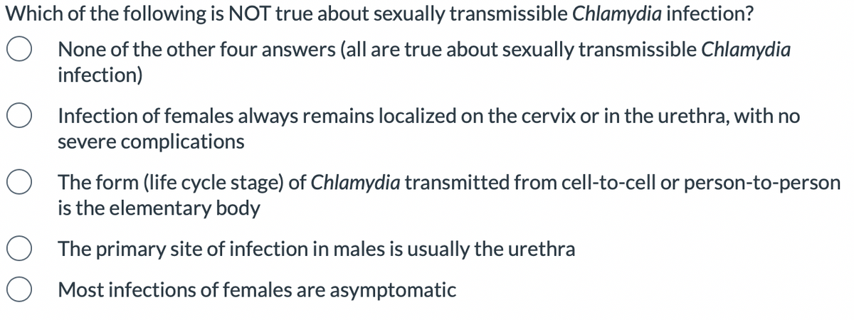 Which of the following is NOT true about sexually transmissible Chlamydia infection?
None of the other four answers (all are true about sexually transmissible Chlamydia
infection)
Infection of females always remains localized on the cervix or in the urethra, with no
severe complications
O The form (life cycle stage) of Chlamydia transmitted from cell-to-cell or person-to-person
is the elementary body
The primary site of infection in males is usually the urethra
Most infections of females are asymptomatic