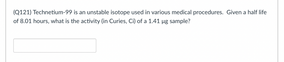 (Q121) Technetium-99 is an unstable isotope used in various medical procedures. Given a half life
of 8.01 hours, what is the activity (in Curies, Ci) of a 1.41 µg sample?