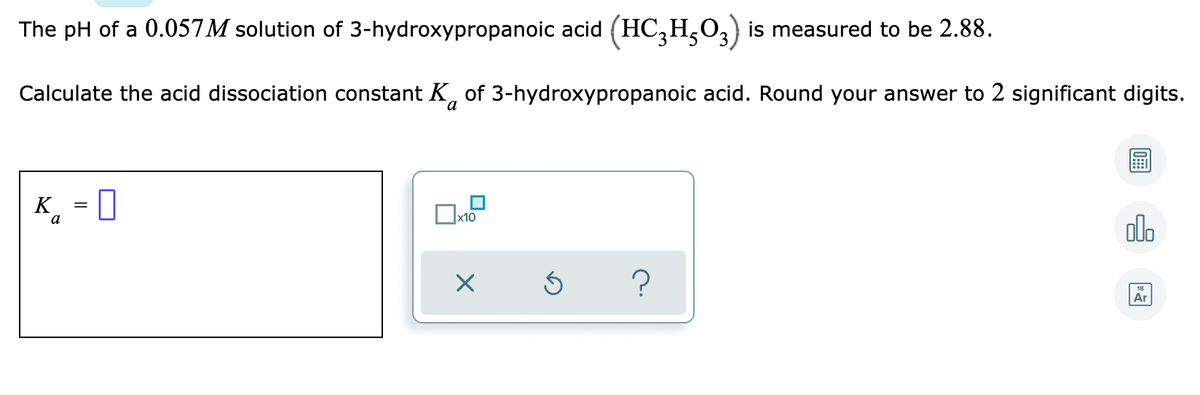 The pH of a 0.057M solution of 3-hydroxypropanoic acid (HC,H,03) is measured to be 2.88.
Calculate the acid dissociation constant K, of 3-hydroxypropanoic acid. Round your answer to 2 significant digits.
a
K. = 0
x10
alo
a
?
Ar
