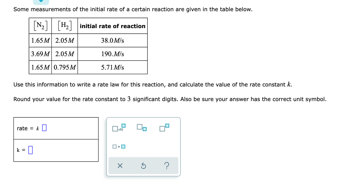 Some measurements of the initial rate of a certain reaction are given in the table below.
[N;]
H,
initial rate of reaction
1.65 M 2.05М
38.0M/s
3.69 M 2.05 М
190. M/s
1.65 М 0.795М
5.71 M/s
Use this information to write a rate law for this reaction, and calculate the value of the rate constant k.
Round your value for the rate constant to 3 significant digits. Also be sure your answer has the correct unit symbol.
rate = k||
x10
|• 0
k =
