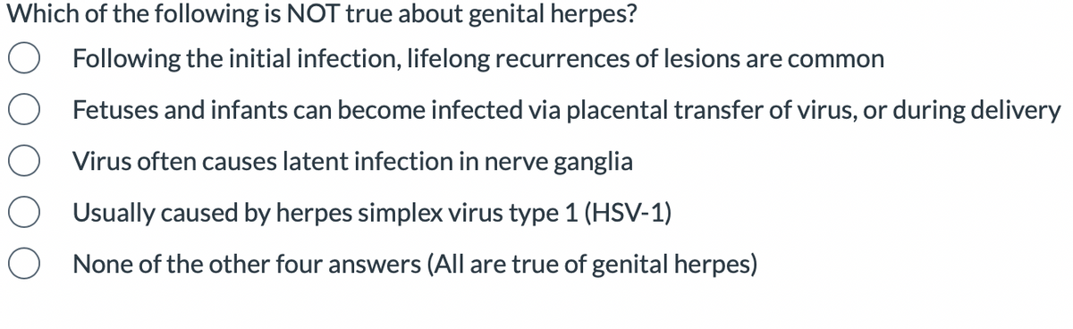 Which of the following is NOT true about genital herpes?
Following the initial infection, lifelong recurrences of lesions are common
Fetuses and infants can become infected via placental transfer of virus, or during delivery
Virus often causes latent infection in nerve ganglia
Usually caused by herpes simplex virus type 1 (HSV-1)
None of the other four answers (All are true of genital herpes)