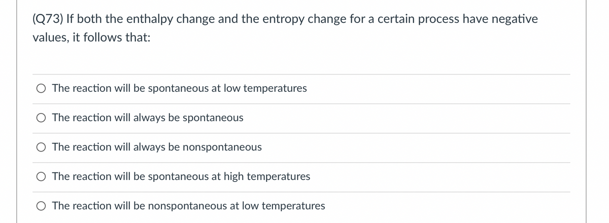 (Q73) If both the enthalpy change and the entropy change for a certain process have negative
values, it follows that:
O The reaction will be spontaneous at low temperatures
The reaction will always be spontaneous
O The reaction will always be nonspontaneous
O The reaction will be spontaneous at high temperatures
O The reaction will be nonspontaneous at low temperatures
