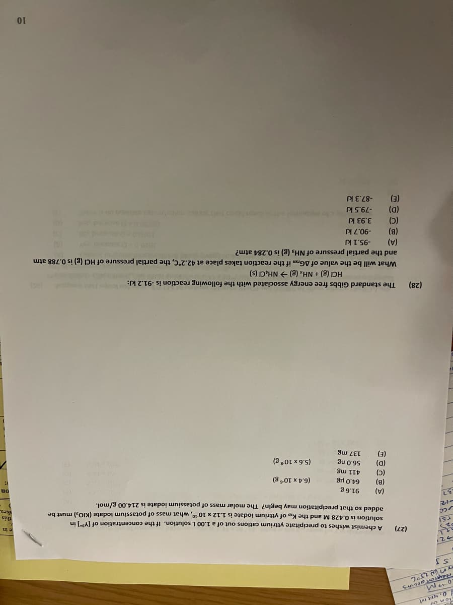 o uo
L0.44 M
reasTon occurs
e in
r.
A chemist wishes to precipitate yttrium cations out of a 1.00L solution. If the concentration of [Y"] in
solution is 0.428 M and the Ksp of yttrium iodate is 1.12 x 1010, what mass of potassium iodate (KIO3) must be
added so that precipitation may begin? The molar mass of potassium iodate is 214.00 g/mol.
(27)
this
akes.
くて。
の
uo
(v)
99'16
64.0 Hg
(6.4 x 10° g)
(8)
411 mg
(5.6 x 10* g)
(a)
(E) 137 mg
Su 0'95
The standard Gibbs free energy associated with the following reaction is -91.2 kJ:
HCI (g) + NH3 (g) → NH,CI (s)
(28)
What will be the value of AGxn if the reaction takes place at 42.2°C, the partial pressure of HCI (g) is 0.788 atm
and the partial pressure of NH3 (g) is 0.284 atm?
-95.1 kJ
(v)
(B) -90.7 kJ
())
3.93 kJ
-79.5 kJ
(a)
-87.3 kJ
(E)
