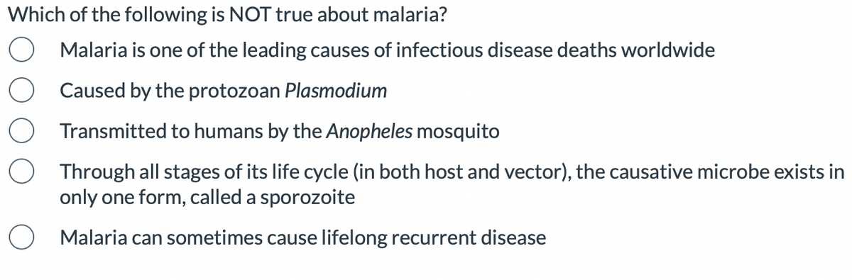 Which of the following is NOT true about malaria?
Malaria is one of the leading causes of infectious disease deaths worldwide
O Caused by the protozoan Plasmodium
Transmitted to humans by the Anopheles mosquito
O Through all stages of its life cycle (in both host and vector), the causative microbe exists in
only one form, called a sporozoite
O
Malaria can sometimes cause lifelong recurrent disease