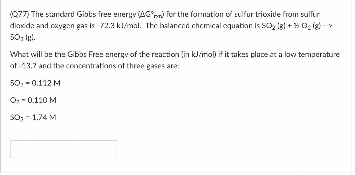 (Q77) The standard Gibbs free energy (AG°rxn) for the formation of sulfur trioxide from sulfur
dioxide and oxygen gas is -72.3 kJ/mol. The balanced chemical equation is SO2 (g) + ½ O2 (g)
-->
SO3 (g).
What will be the Gibbs Free energy of the reaction (in kJ/mol) if it takes place at a low temperature
of -13.7 and the concentrations of three gases are:
SO2 = 0.112 M
%3D
O2 = 0.110 M
SO3 = 1.74 M
