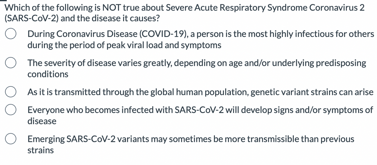 Which of the following is NOT true about Severe Acute Respiratory Syndrome Coronavirus 2
(SARS-CoV-2) and the disease it causes?
During Coronavirus Disease (COVID-19), a person is the most highly infectious for others
during the period of peak viral load and symptoms
The severity of disease varies greatly, depending on age and/or underlying predisposing
conditions
As it is transmitted through the global human population, genetic variant strains can arise
Everyone who becomes infected with SARS-CoV-2 will develop signs and/or symptoms of
disease
O Emerging SARS-CoV-2 variants may sometimes be more transmissible than previous
strains