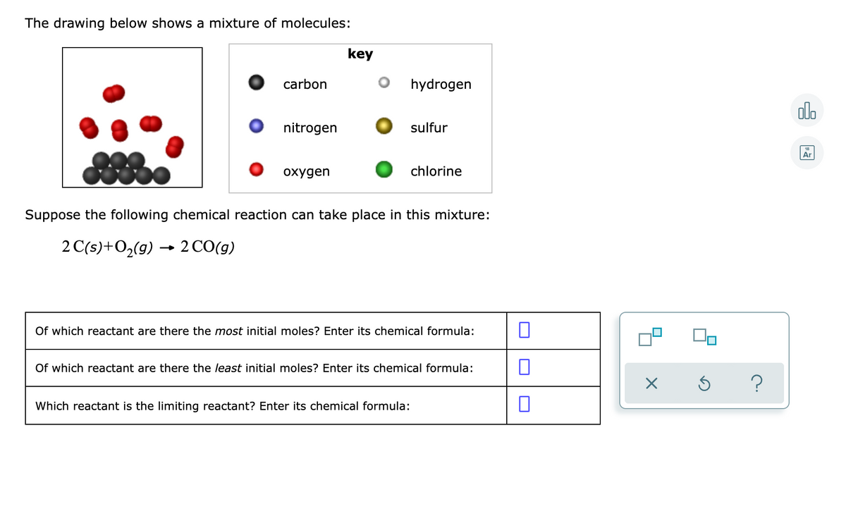 The drawing below shows a mixture of molecules:
key
carbon
hydrogen
olo
nitrogen
sulfur
Ar
охудen
chlorine
Suppose the following chemical reaction can take place in this mixture:
2 C(s)+O2(g) → 2 CO(g)
Of which reactant are there the most initial moles? Enter its chemical formula:
Of which reactant are there the least initial moles? Enter its chemical formula:
Which reactant is the limiting reactant? Enter its chemical formula:
