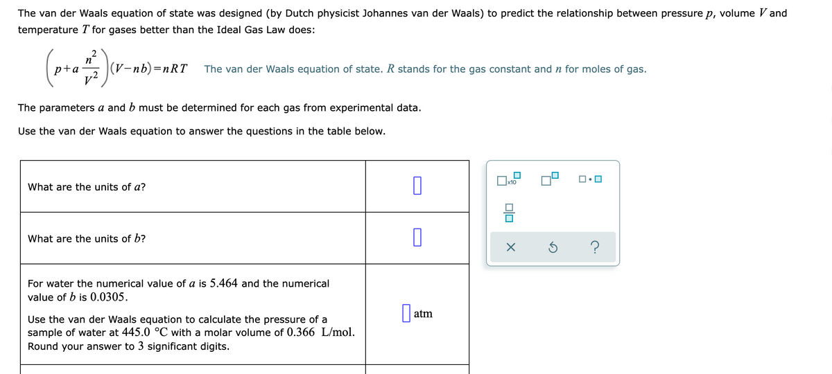 The van der Waals equation of state was designed (by Dutch physicist Johannes van der Waals) to predict the relationship between pressure p, volume V and
temperature T for gases better than the Ideal Gas Law does:
p+a
(V-пb) —пRT
The van der Waals equation of state. R stands for the gas constant and n for moles of gas.
v²
The parameters a and b must be determined for each gas from experimental data.
Use the van der Waals equation to answer the questions in the table below.
x10
What are the units of a?
What are the units of b?
For water the numerical value of a is 5.464 and the numerical
value of b is 0.0305.
atm
Use the van der Waals equation to calculate the pressure of a
sample of water at 445.0 °C with a molar volume of 0.366 L/mol.
Round your answer to 3 significant digits.

