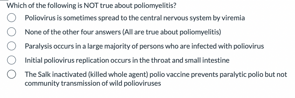 Which of the following is NOT true about poliomyelitis?
Poliovirus is sometimes spread to the central nervous system by viremia
None of the other four answers (All are true about poliomyelitis)
Paralysis occurs in a large majority of persons who are infected with poliovirus
Initial poliovirus replication occurs in the throat and small intestine
The Salk inactivated (killed whole agent) polio vaccine prevents paralytic polio but not
community transmission of wild polioviruses
