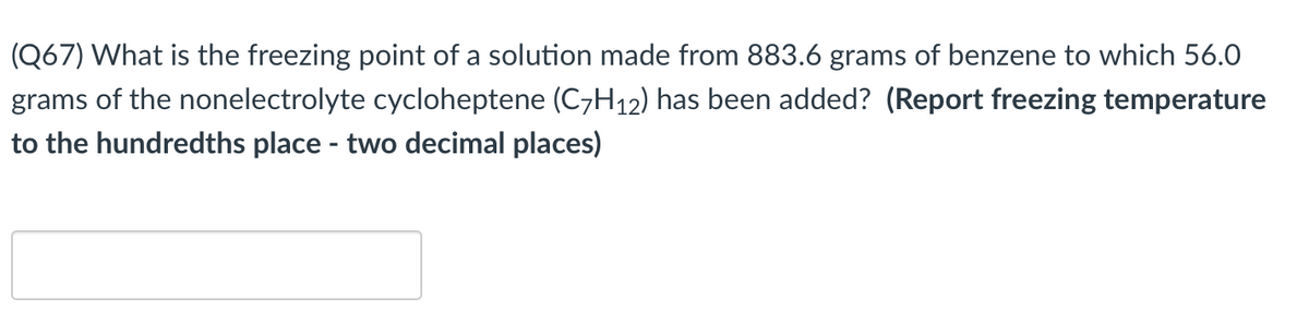 (Q67) What is the freezing point of a solution made from 883.6 grams of benzene to which 56.0
grams of the nonelectrolyte cycloheptene (C7H12) has been added? (Report freezing temperature
to the hundredths place - two decimal places)
