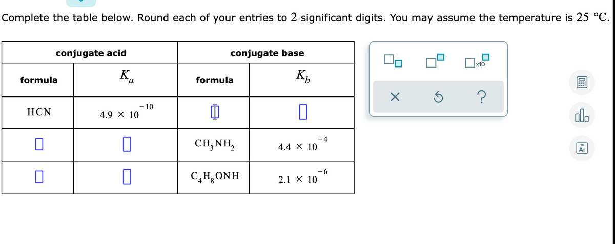 Complete the table below. Round each of your entries to 2 significant digits. You may assume the temperature is 25 °C.
conjugate acid
conjugate base
x10
K,
formula
formula
?
- 10
4.9 х 10
olo
НCN
4
CH,NH,
4.4 X 10
Ar
C4H,ONH
- 6
2.1 X 10
