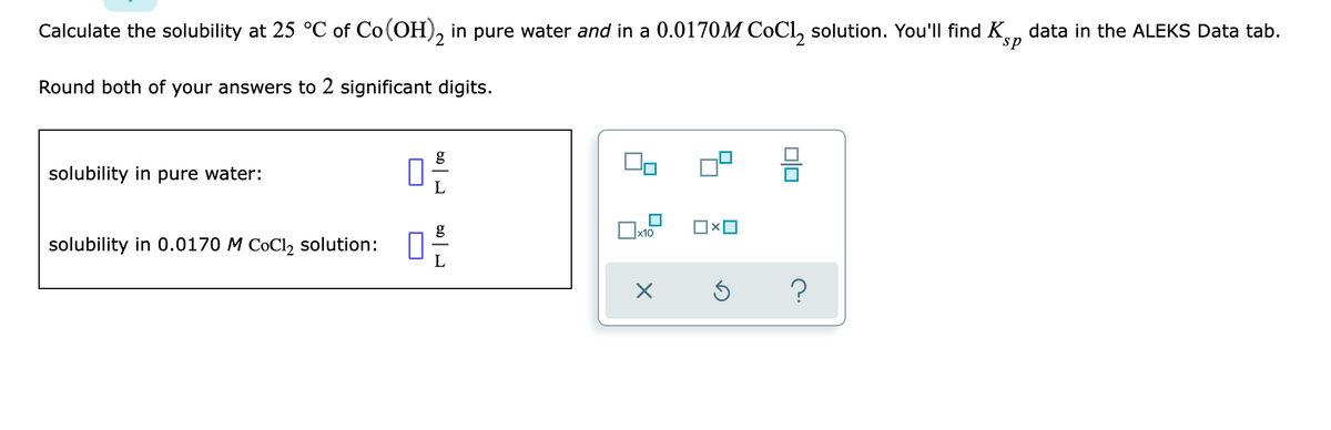 Calculate the solubility at 25 °C of Co(OH)2 in pure water and in a 0.0170M CoCl₂ solution. You'll find K data in the ALEKS Data tab.
Round both of your answers to 2 significant digits.
solubility in pure water:
x10
solubility in 0.0170 M CoCl₂ solution:
X
0-€/
0x0
Ś
00
?