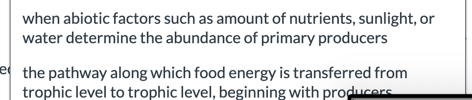 when abiotic factors such as amount of nutrients, sunlight, or
water determine the abundance of primary producers
e the pathway along which food energy is transferred from
trophic level to trophic level, beginning with producers
