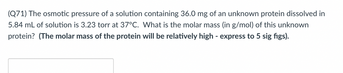 (Q71) The osmotic pressure of a solution containing 36.0 mg of an unknown protein dissolved in
5.84 mL of solution is 3.23 torr at 37°C. What is the molar mass (in g/mol) of this unknown
protein? (The molar mass of the protein will be relatively high - express to 5 sig figs).
