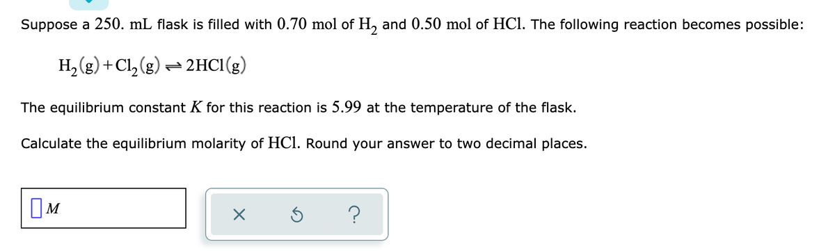 Suppose a 250. mL flask is filled with 0.70 mol of H, and 0.50 mol of HCl. The following reaction becomes possible:
H2 (g) +Cl, (g) = 2HC1(g)
The equilibrium constant K for this reaction is 5.99 at the temperature of the flask.
Calculate the equilibrium molarity of HCl. Round your answer to two decimal places.
?
