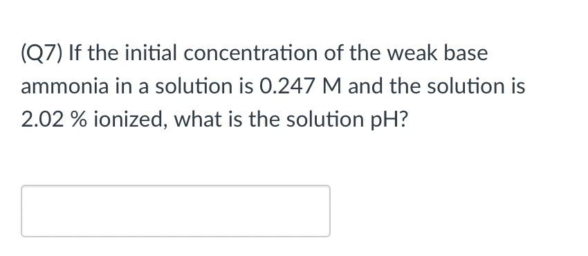 (Q7) If the initial concentration of the weak base
ammonia in a solution is 0.247 M and the solution is
2.02 % ionized, what is the solution pH?
