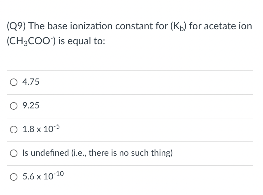 (Q9) The base ionization constant for (Kp) for acetate ion
(CH3CO0') is equal to:
O 4.75
9.25
O 1.8 x 10-5
O Is undefined (i.e., there is no such thing)
5.6 x 10-10
