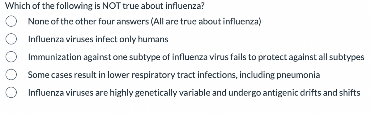 Which of the following is NOT true about influenza?
None of the other four answers (All are true about influenza)
Influenza viruses infect only humans
Immunization against one subtype of influenza virus fails to protect against all subtypes
Some cases result in lower respiratory tract infections, including pneumonia
Influenza viruses are highly genetically variable and undergo antigenic drifts and shifts