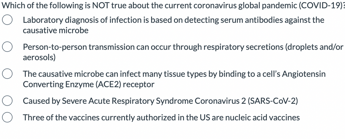 Which of the following is NOT true about the current coronavirus global pandemic (COVID-19)?
O Laboratory diagnosis of infection is based on detecting serum antibodies against the
causative microbe
O Person-to-person transmission can occur through respiratory secretions (droplets and/or
aerosols)
O The causative microbe can infect many tissue types by binding to a cell's Angiotensin
Converting Enzyme (ACE2) receptor
O Caused by Severe Acute Respiratory Syndrome Coronavirus 2 (SARS-CoV-2)
Three of the vaccines currently authorized in the US are nucleic acid vaccines
O