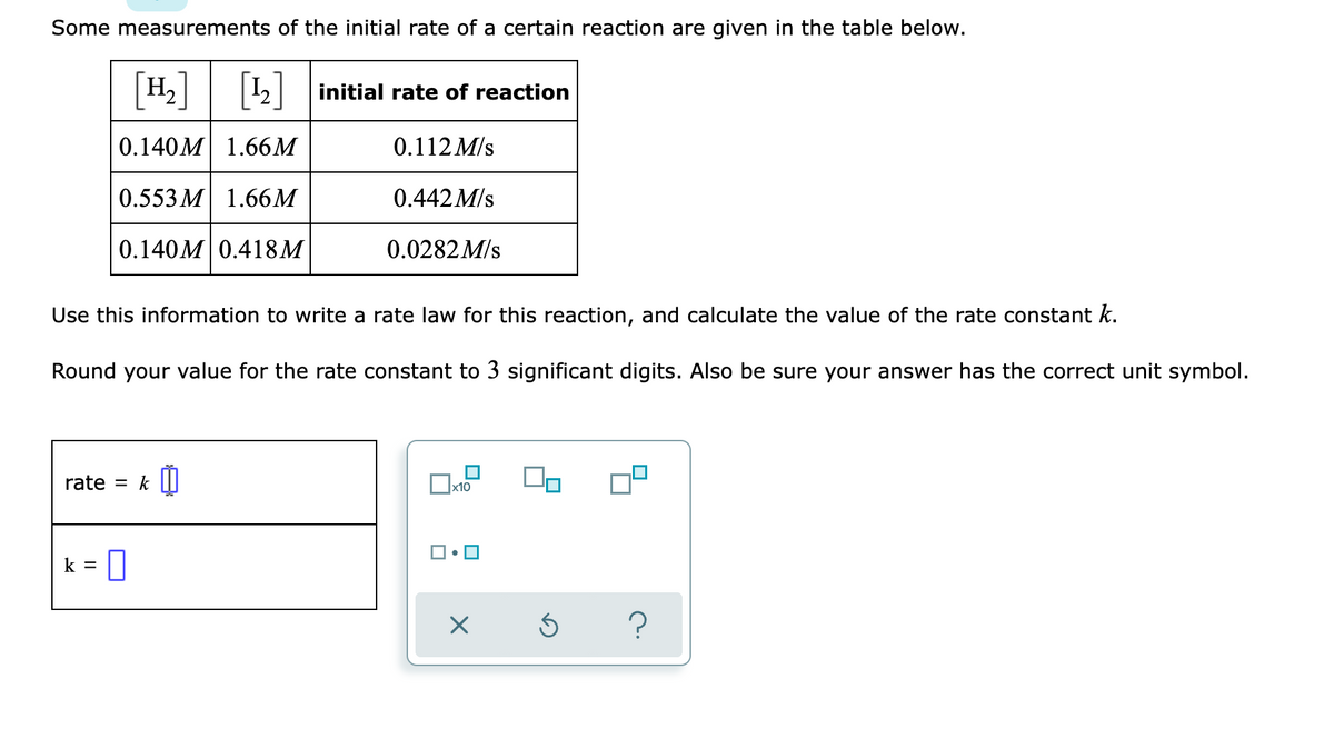 Some measurements of the initial rate of a certain reaction are given in the table below.
H2
2| initial rate of reaction
0.140M 1.66M
0.112 M/s
0.553 M 1.66M
0.442M/s
0.140M 0.418M
0.0282M/s
Use this information to write a rate law for this reaction, and calculate the value of the rate constant k.
Round your value for the rate constant to 3 significant digits. Also be sure your answer has the correct unit symbol.
rate = k |||
k =
?
