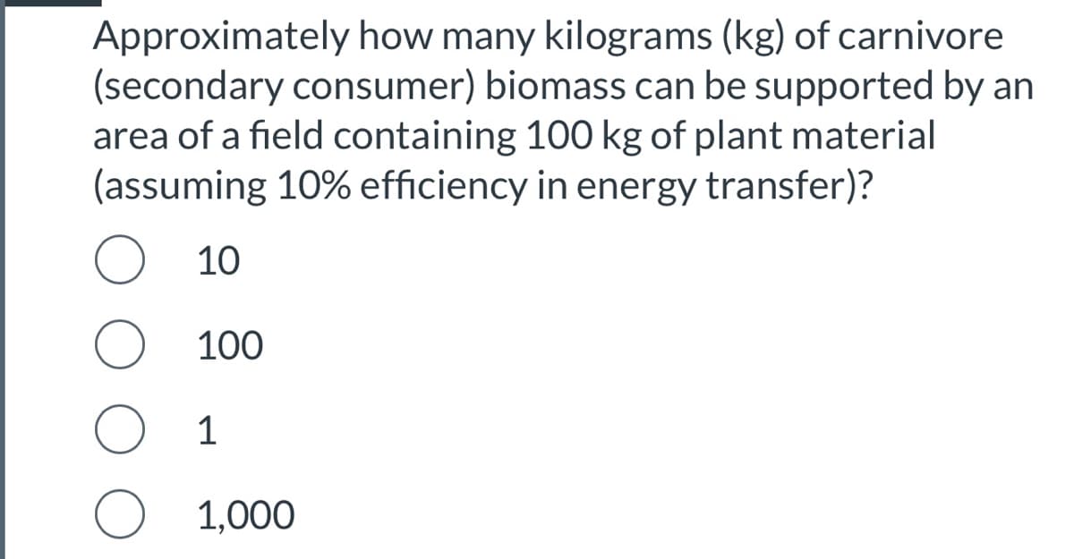 Approximately how many kilograms (kg) of carnivore
(secondary consumer) biomass can be supported by an
area of a field containing 100 kg of plant material
(assuming 10% efficiency in energy transfer)?
O 10
O 100
O 1
O 1,000