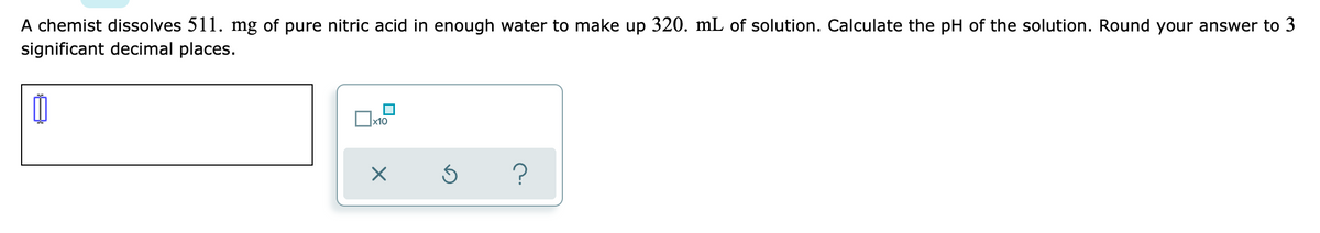 A chemist dissolves 511. mg of pure nitric acid in enough water to make up 320. mL of solution. Calculate the pH of the solution. Round your answer to 3
significant decimal places.
x10
