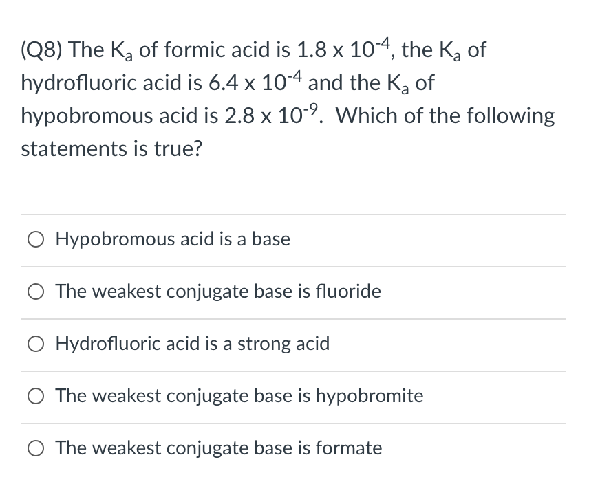 (Q8) The Ka of formic acid is 1.8 x 10-4, the Ka of
hydrofluoric acid is 6.4 x 10-4 and the K, of
hypobromous acid is 2.8 x 10-9. Which of the following
statements is true?
O Hypobromous acid is a base
The weakest conjugate base is fluoride
O Hydrofluoric acid is a strong acid
O The weakest conjugate base is hypobromite
O The weakest conjugate base is formate
