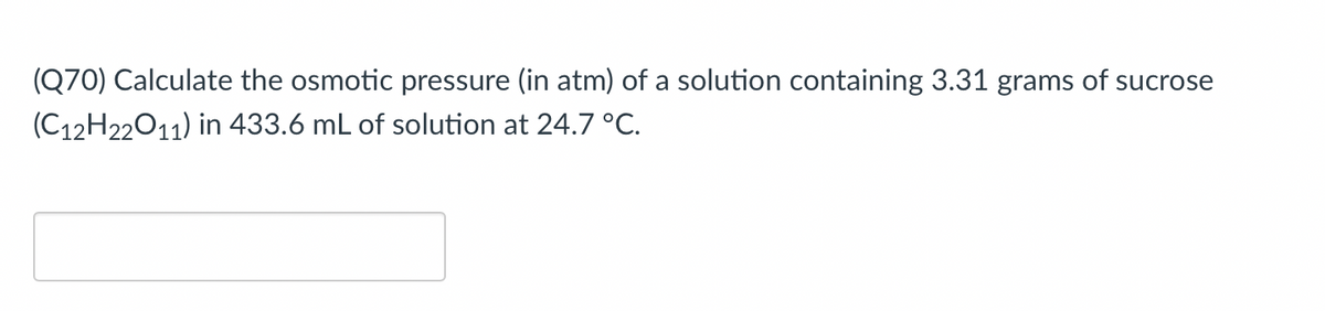 (Q70) Calculate the osmotic pressure (in atm) of a solution containing 3.31 grams of sucrose
(C12H22011) in 433.6 mL of solution at 24.7 °C.
