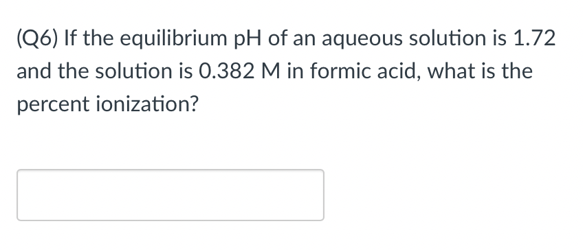 (Q6) If the equilibrium pH of an aqueous solution is 1.72
and the solution is 0.382 M in formic acid, what is the
percent ionization?
