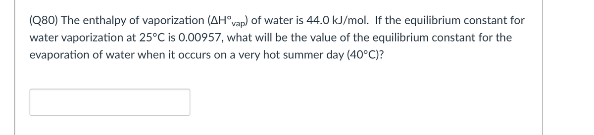 (Q80) The enthalpy of vaporization (AH°vap) of water is 44.0 kJ/mol. If the equilibrium constant for
water vaporization at 25°C is 0.00957, what will be the value of the equilibrium constant for the
evaporation of water when it occurs on a very hot summer day (40°C)?
