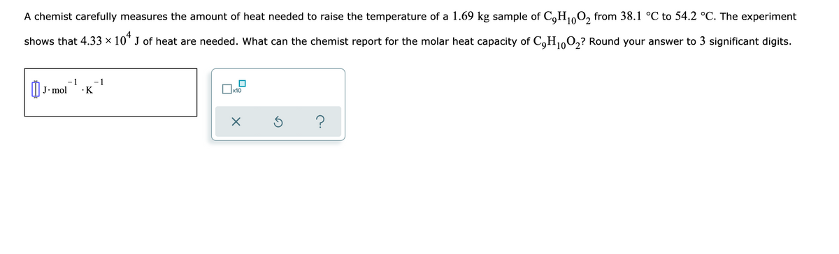 A chemist carefully measures the amount of heat needed to raise the temperature of a 1.69 kg sample of C,H100, from 38.1 °C to 54.2 °C. The experiment
4
shows that 4.33 × 10" J of heat are needed. What can the chemist report for the molar heat capacity of C,H1,O,? Round your answer to 3 significant digits.
- 1
- 1
J. mol
•K
x10
?

