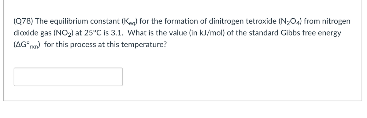 (Q78) The equilibrium constant (Keg) for the formation of dinitrogen tetroxide (N204) from nitrogen
dioxide gas (NO2) at 25°C is 3.1. What is the value (in kJ/mol) of the standard Gibbs free energy
(AG°rxn) for this process at this temperature?
