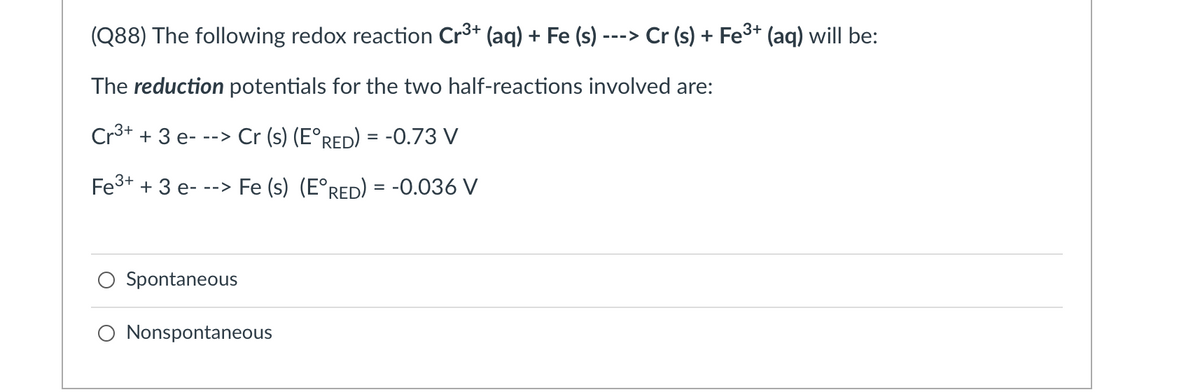 (Q88) The following redox reaction Cr3+ (aq) + Fe (s) -
Cr (s) + Fe3+ (aq) will be:
-->
The reduction potentials for the two half-reactions involved are:
Cr3+ + 3 e- --> Cr (s) (E°RED) = -0.73 V
Fe3+ + 3 e- --> Fe (s) (E°RED) = -0.036 V
%3D
Spontaneous
O Nonspontaneous
