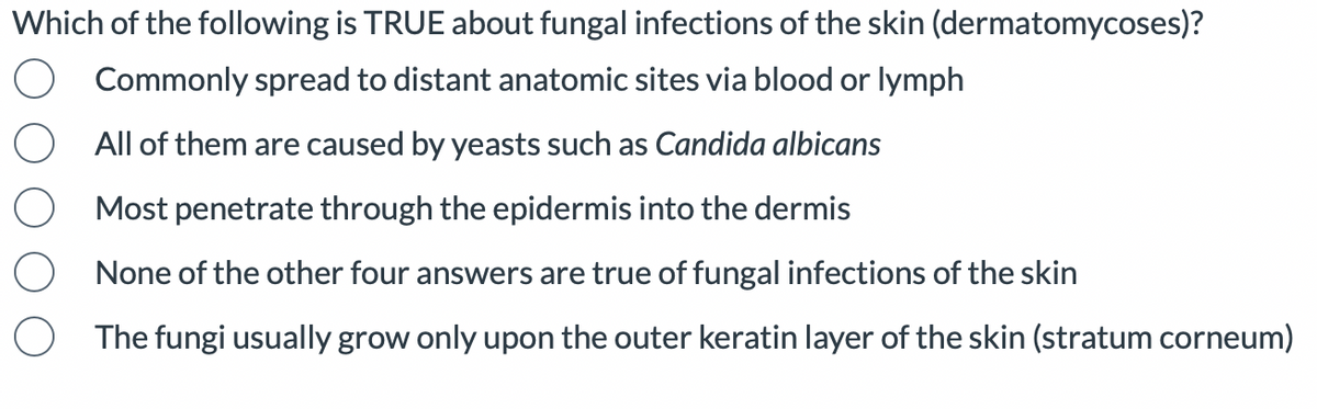 Which of the following is TRUE about fungal infections of the skin (dermatomycoses)?
Commonly spread to distant anatomic sites via blood or lymph
All of them are caused by yeasts such as Candida albicans
Most penetrate through the epidermis into the dermis
None of the other four answers are true of fungal infections of the skin
O The fungi usually grow only upon the outer keratin layer of the skin (stratum corneum)