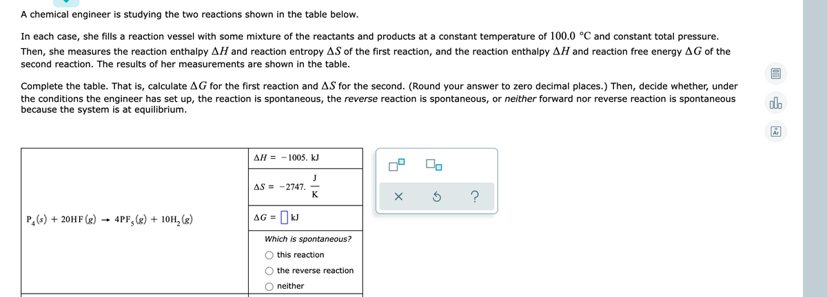 A chemical engineer is studying the two reactions shown in the table below.
In each case, she fills a reaction vessel with some mixture of the reactants and products at a constant temperature of 100.0 °C and constant total pressure.
Then, she measures the reaction enthalpy AH and reaction entropy AS of the first reaction, and the reaction enthalpy AH and reaction free energy AG of the
second reaction. The results of her measurements are shown in the table.
Complete the table. That is, calculate AG for the first reaction and AS for the second. (Round your answer to zero decimal places.) Then, decide whether, under
the conditions the engineer has set up, the reaction is spontaneous, the reverse reaction is spontaneous, or neither forward nor reverse reaction is spontaneous
because the system is at equilibrium.
alo
Ar
ΔΗΞ
1005. kJ
J
AS = -2747.
K
Ра (s) + 20HF (g)
4PF, (g) + 10H, (g)
AG = || kJ
Which is spontaneous?
this reaction
the reverse reaction
neither
