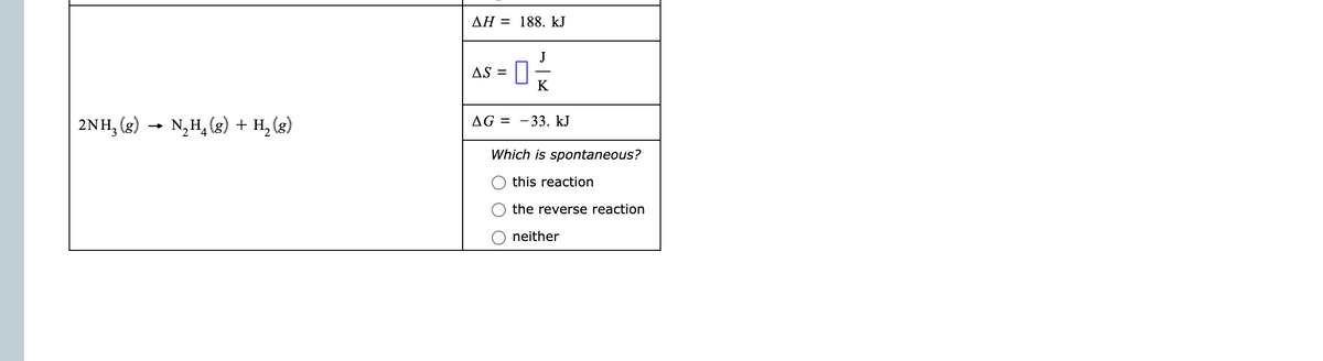 AH = 188. kJ
AS =
2NH, (g) → N,H, (g) + H, (g)
AG =
- 33. kJ
Which is spontaneous?
this reaction
the reverse reaction
neither
