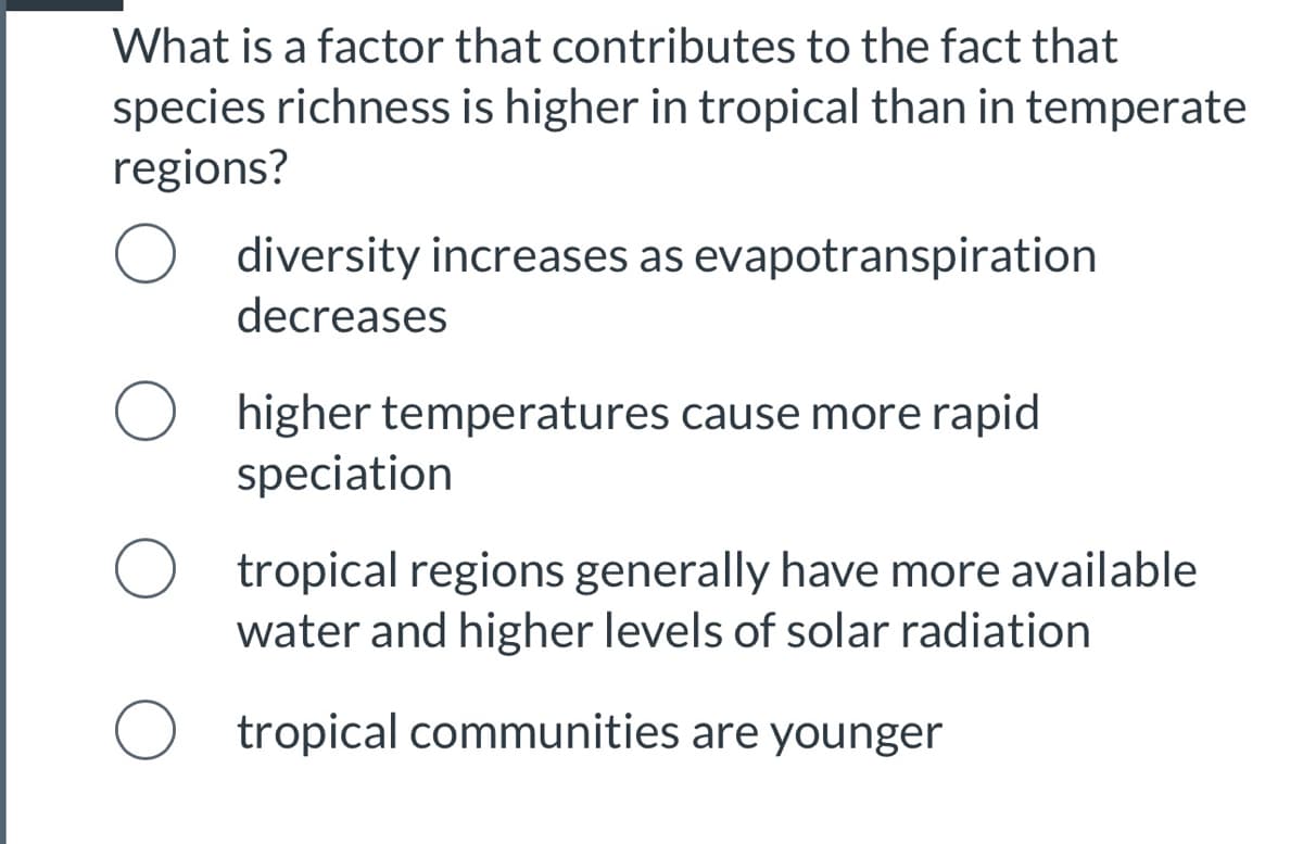 What is a factor that contributes to the fact that
species richness is higher in tropical than in temperate
regions?
diversity increases as evapotranspiration
decreases
higher temperatures cause more rapid
speciation
tropical regions generally have more available
water and higher levels of solar radiation
tropical communities are younger