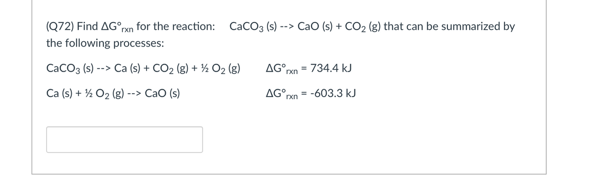 (Q72) Find AG°rxn_for the reaction:
СаСОз (s)
--> CaO (s) + CO2 (g) that can be summarized by
the following processes:
СаСОз (s)
--> Ca (s) + CO2 (g) + ½ O2 (g)
AG°rxn
= 734.4 kJ
%3D
Ca (s) + ½ O2 (g)
--> CaO (s)
AG°rxn = -603.3 kJ
