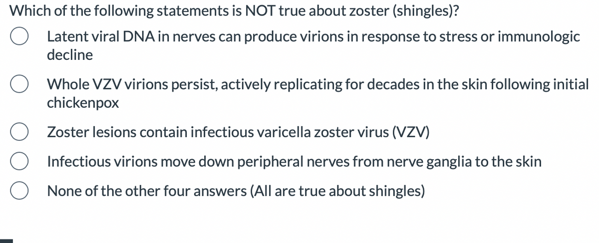 Which of the following statements is NOT true about zoster (shingles)?
Latent viral DNA in nerves can produce virions in response to stress or immunologic
decline
Whole VZV virions persist, actively replicating for decades in the skin following initial
chickenpox
Zoster lesions contain infectious varicella zoster virus (VZV)
Infectious virions move down peripheral nerves from nerve ganglia to the skin
None of the other four answers (All are true about shingles)