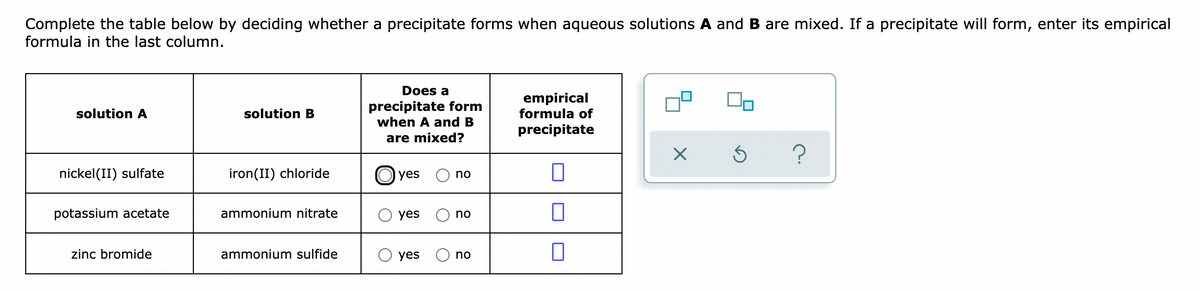 Complete the table below by deciding whether a precipitate forms when aqueous solutions A and B are mixed. If a precipitate will form, enter its empirical
formula in the last column.
Does a
precipitate form
when A and B
empirical
formula of
solution A
solution B
precipitate
are mixed?
nickel(II) sulfate
iron(II) chloride
O yes
no
potassium acetate
ammonium nitrate
yes
no
zinc bromide
ammonium sulfide
yes
no
