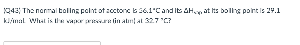 (Q43) The normal boiling point of acetone is 56.1°C and its AHvap at its boiling point is 29.1
kJ/mol. What is the vapor pressure (in atm) at 32.7 °C?
