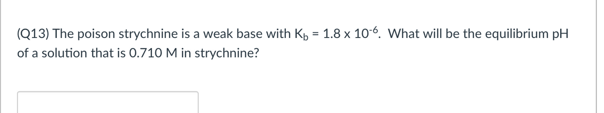 (Q13) The poison strychnine is a weak base with K, = 1.8 x 106. What will be the equilibrium pH
%3D
of a solution that is 0.710 M in strychnine?
