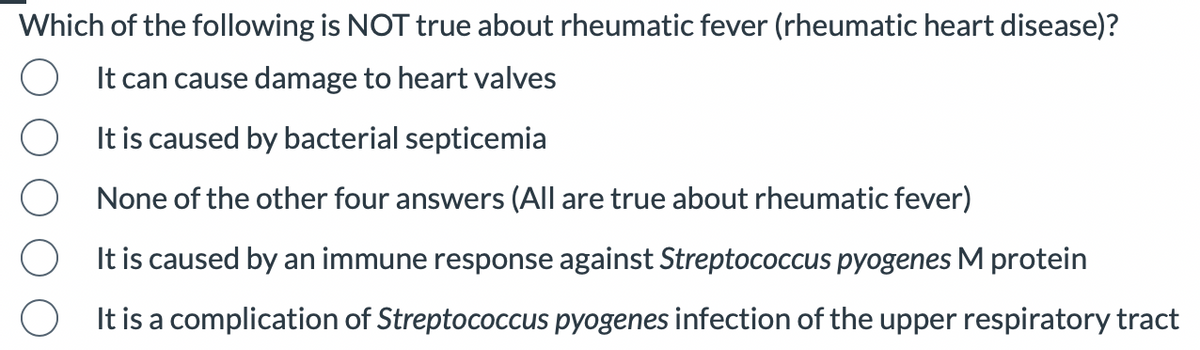 Which of the following is NOT true about rheumatic fever (rheumatic heart disease)?
It can cause damage to heart valves
It is caused by bacterial septicemia
None of the other four answers (All are true about rheumatic fever)
It is caused by an immune response against Streptococcus pyogenes M protein
It is a complication of Streptococcus pyogenes infection of the upper respiratory tract