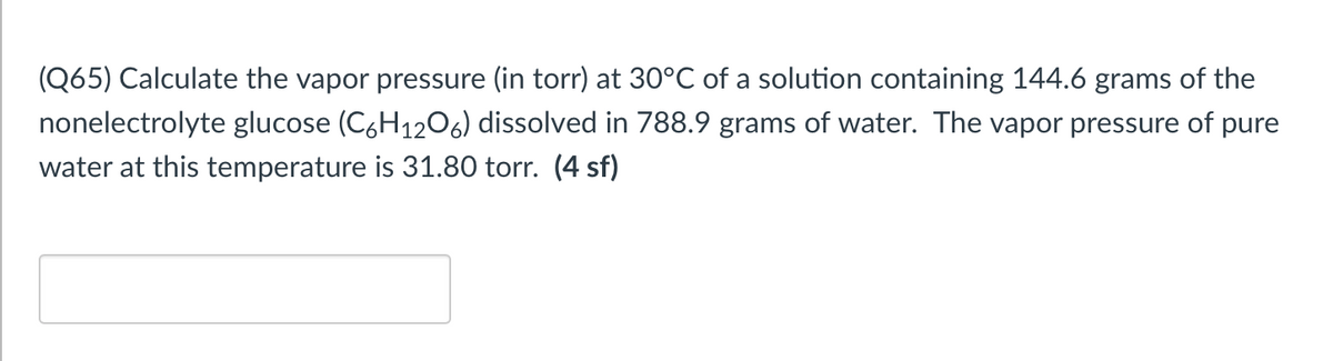 (Q65) Calculate the vapor pressure (in torr) at 30°C of a solution containing 144.6 grams of the
nonelectrolyte glucose (C6H1206) dissolved in 788.9 grams of water. The vapor pressure of pure
water at this temperature is 31.80 torr. (4 sf)
