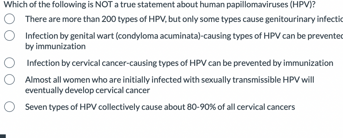 Which of the following is NOT a true statement about human papillomaviruses (HPV)?
There are more than 200 types of HPV, but only some types cause genitourinary infectio
Infection by genital wart (condyloma acuminata)-causing types of HPV can be prevented
by immunization
Infection by cervical cancer-causing types of HPV can be prevented by immunization
Almost all women who are initially infected with sexually transmissible HPV will
eventually develop cervical cancer
Seven types of HPV collectively cause about 80-90% of all cervical cancers