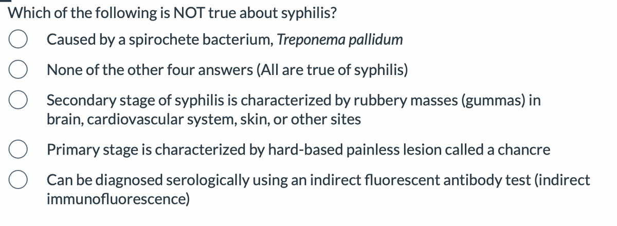 Which of the following is NOT true about syphilis?
Caused by a spirochete bacterium, Treponema pallidum
None of the other four answers (All are true of syphilis)
Secondary stage of syphilis is characterized by rubbery masses (gummas) in
brain, cardiovascular system, skin, or other sites
Primary stage is characterized by hard-based painless lesion called a chancre
Can be diagnosed serologically using an indirect fluorescent antibody test (indirect
immunofluorescence)