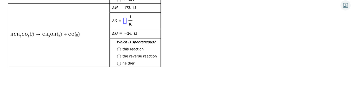 Ar
AH = 172. kJ
J
AS =
K
HCH;CO,(1)
CH,OH (g) + CO(g)
AG = -26. kJ
Which is spontaneous?
this reaction
the reverse reaction
neither
