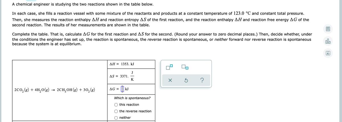 A chemical engineer is studying the two reactions shown in the table below.
In each case, she fills a reaction vessel with some mixture of the reactants and products at a constant temperature of 123.0 °C and constant total pressure.
Then, she measures the reaction enthalpy AH and reaction entropy AS of the first reaction, and the reaction enthalpy AH and reaction free energy AG of the
second reaction. The results of her measurements are shown in the table.
Complete the table. That is, calculate AG for the first reaction and AS for the second. (Round your answer to zero decimal places.) Then, decide whether, under
the conditions the engineer has set up, the reaction is spontaneous, the reverse reaction is spontaneous, or neither forward nor reverse reaction is spontaneous
because the system is at equilibrium.
alo
Ar
AH = 1353. kJ
J
AS = 3371.
K
2co, (g) + 4H,0(g) →
2CH,он (g) + зо, (з)
AG = ||| kJ
Which is spontaneous?
this reaction
the reverse reaction
neither
