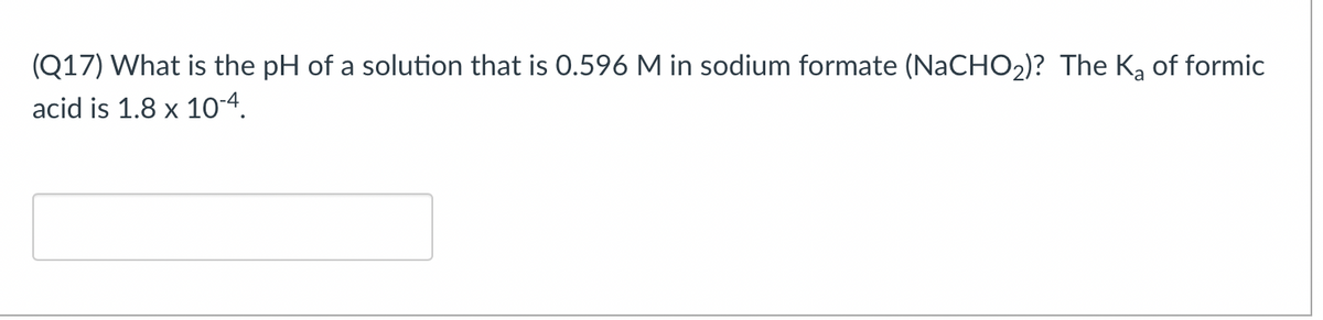 (Q17) What is the pH of a solution that is 0.596 M in sodium formate (NaCHO2)? The Ka of formic
acid is 1.8 x 10-4.
